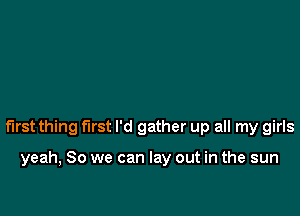 first thing first I'd gather up all my girls

yeah, So we can lay out in the sun