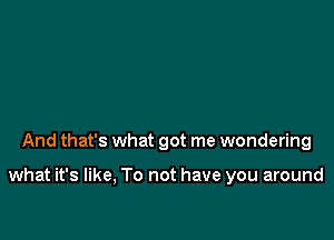 And that's what got me wondering

what it's like, To not have you around