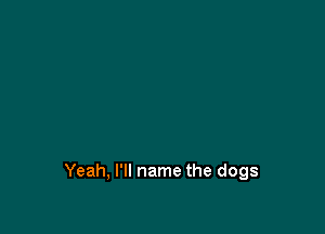 Yeah, I'll name the dogs