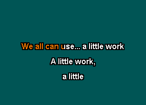 We all can use... a little work

A little work,
a little