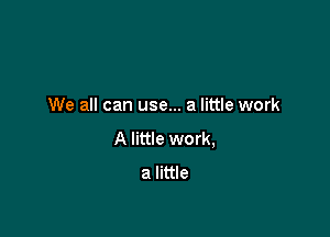 We all can use... a little work

A little work,
a little