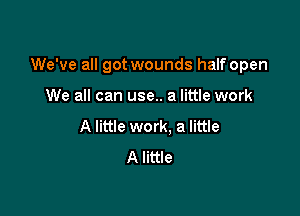 We've all got wounds half open

We all can use.. a little work
A little work. a little
A little
