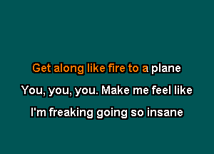 Get along like fire to a plane

You, you, you. Make me feel like

I'm freaking going so insane
