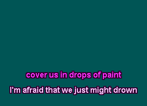 cover us in drops of paint

I'm afraid that we just might drown