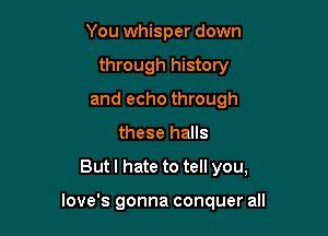 You whisper down
through history
and echo through
these halls

Butl hate to tell you,

love's gonna conquer all