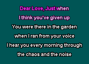 Dear Love, Just when
lthink you've given up
You were there in the garden
when I ran from your voice
I hear you every morning through

the chaos and the noise