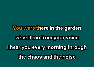 You were there in the garden

when I ran from your voice

I hear you every morning through

the chaos and the noise