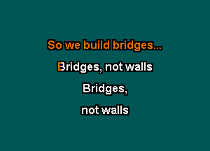 So we build bridges...

Bridges, not walls
Bridges,

not walls