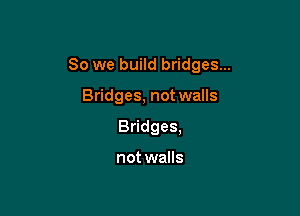 So we build bridges...

Bridges, not walls
Bridges,

not walls