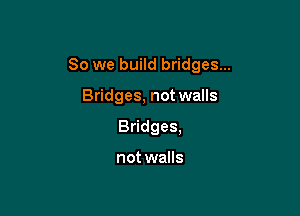 So we build bridges...

Bridges, not walls
Bridges,

not walls