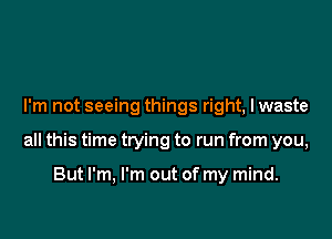 I'm not seeing things right, I waste

all this time trying to run from you,

But I'm, I'm out of my mind.