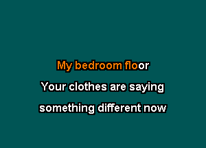 My bedroom floor

Your clothes are saying

something different now