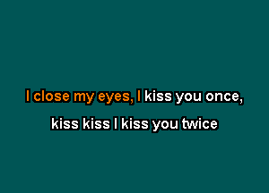 I close my eyes, I kiss you once,

kiss kiss I kiss you twice