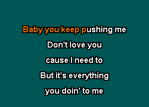 Baby you keep pushing me

Don't love you
cause I need to
But it's everything

you doin' to me