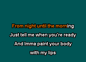 From night until the morning

Just tell me when you're ready

And lmma paint your body
with my lips