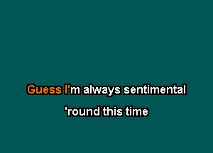 Guess I'm always sentimental

'round this time