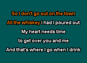 So I don't go out on the town
All the whiskey I had I poured out
My heart needs time
to get over you and me

And that's where I go when I drink