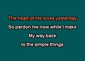 The heart of me loves yesterday

So pardon me now while I make
My way back
to the simple things