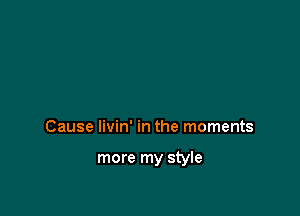 Cause livin' in the moments

more my style