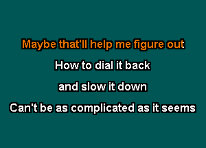 Maybe that'll help me figure out

How to dial it back
and slow it down

Can't be as complicated as it seems