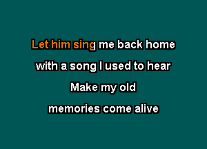 Let him sing me back home

with a song I used to hear

Make my old

memories come alive