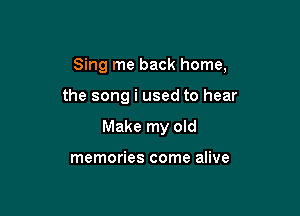 Sing me back home,

the song i used to hear
Make my old

memories come alive