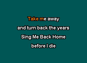Take me away

and turn back the years

Sing Me Back Home

before I die