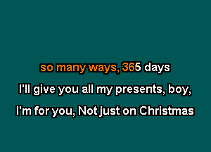 so many ways, 365 days

I'll give you all my presents, boy,

I'm for you, Notjust on Christmas
