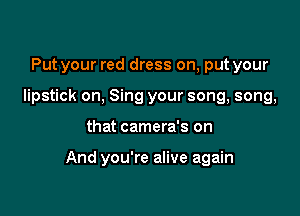 Put your red dress on, put your
lipstick on, Sing your song, song,

that camera's on

And you're alive again