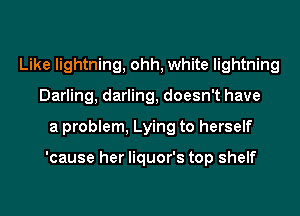 Like lightning, ohh, white lightning
Darling, darling, doesn't have
a problem, Lying to herself

'cause her liquor's top shelf