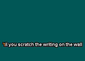 'til you scratch the writing on the wall