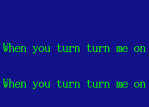 When you turn turn me on

When you turn turn me on