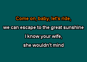 Come on, baby, let's ride,

we can escape to the great sunshine
I know your wife,

she wouldn't mind