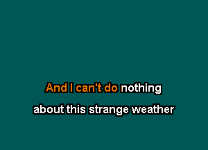 And I can't do nothing

about this strange weather