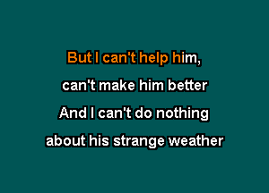 But I can't help him,

can't make him better

And I can't do nothing

about his strange weather