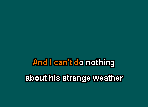 And I can't do nothing

about his strange weather