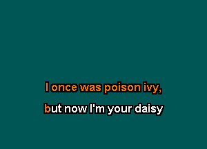 I once was poison ivy,

but now I'm your daisy