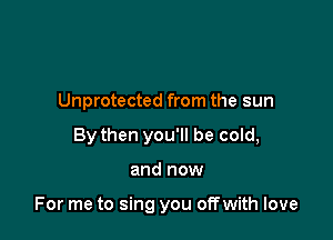 Unprotected from the sun
By then you'll be cold,

and now

For me to sing you offwith love