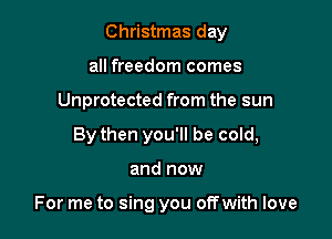 Christmas day
all freedom comes
Unprotected from the sun
By then you'll be cold,

and now

For me to sing you offwith love