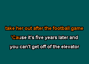 take her out after the football game
'Cause it's five years later and

you can't get off ofthe elevator