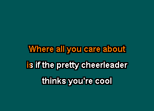 Where all you care about

is ifthe pretty cheerleader

thinks you're cool