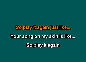 80 play it again just like...

Your song on my skin is like...

So play it again