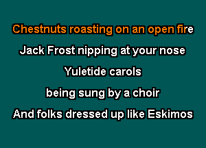 Chestnuts roasting on an open the
Jack Frost nipping at your nose
Yuletide carols
being sung by a choir

And folks dressed up like Eskimos