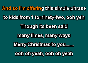 And so I'm offering this simple phrase
to kids from 1 to ninety-two, ooh yeh
Though its been said
many times, many ways
Merry Christmas to you .......
ooh oh yeah, ooh oh yeah