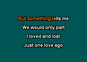But something tells me
We would only part

I loved and lost

Just one love ago