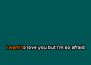 I want to love you but I'm so afraid