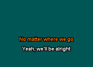 No matter where we go

Yeah, we'll be alright