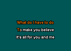 What do I have to do

To make you believe

It's all for you and me