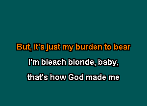 But, it's just my burden to bear

I'm bleach blonde, baby,

that's how God made me
