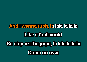 And iwanna rush, Ia lala la la la

Like a fool would

80 step on the gaps, la lala la la la

Come on over